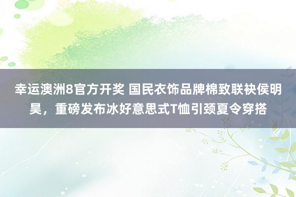 幸运澳洲8官方开奖 国民衣饰品牌棉致联袂侯明昊，重磅发布冰好意思式T恤引颈夏令穿搭