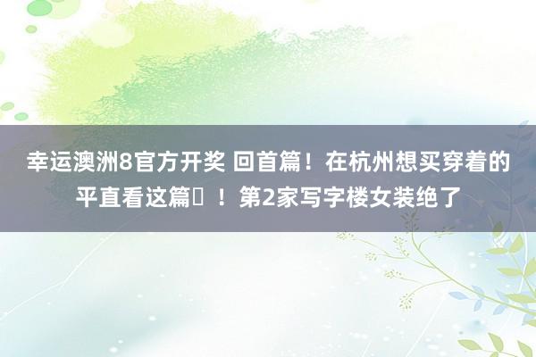 幸运澳洲8官方开奖 回首篇！在杭州想买穿着的平直看这篇️！第2家写字楼女装绝了