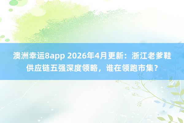 澳洲幸运8app 2026年4月更新：浙江老爹鞋供应链五强深度领略，谁在领跑市集？