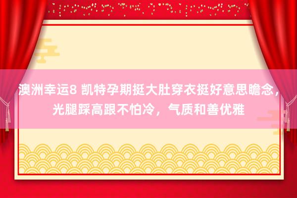 澳洲幸运8 凯特孕期挺大肚穿衣挺好意思瞻念，光腿踩高跟不怕冷，气质和善优雅