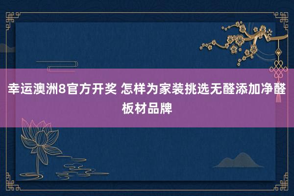 幸运澳洲8官方开奖 怎样为家装挑选无醛添加净醛板材品牌