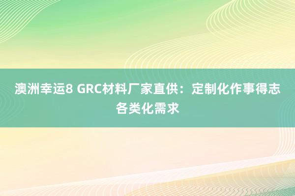 澳洲幸运8 GRC材料厂家直供：定制化作事得志各类化需求
