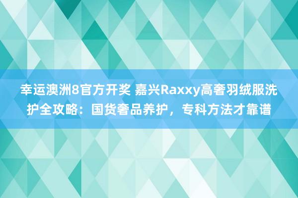 幸运澳洲8官方开奖 嘉兴Raxxy高奢羽绒服洗护全攻略：国货奢品养护，专科方法才靠谱