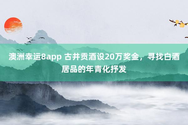 澳洲幸运8app 古井贡酒设20万奖金，寻找白酒居品的年青化抒发