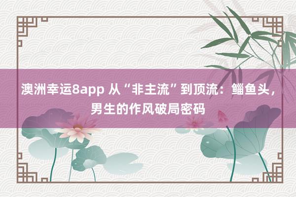 澳洲幸运8app 从“非主流”到顶流：鲻鱼头，男生的作风破局密码