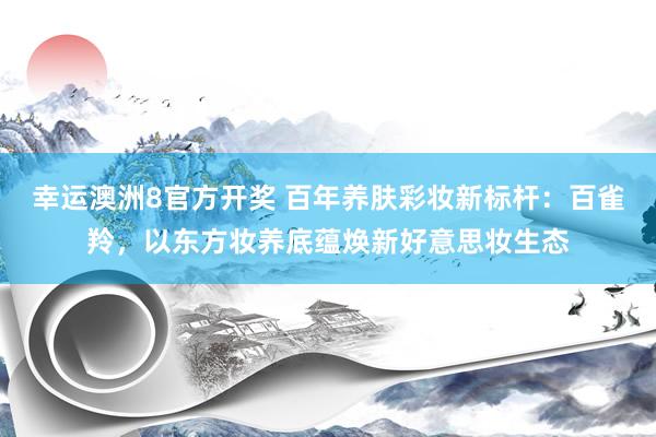 幸运澳洲8官方开奖 百年养肤彩妆新标杆：百雀羚，以东方妆养底蕴焕新好意思妆生态