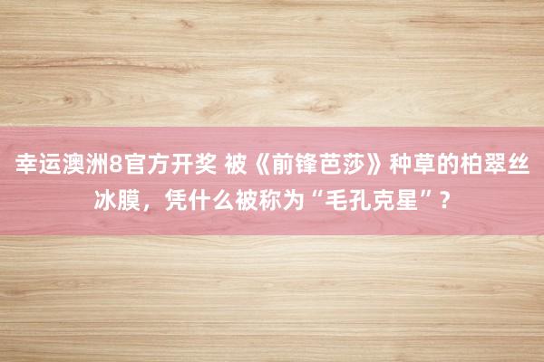 幸运澳洲8官方开奖 被《前锋芭莎》种草的柏翠丝冰膜，凭什么被称为“毛孔克星”？