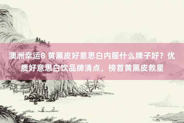 澳洲幸运8 黄黑皮好意思白内服什么牌子好？优质好意思白饮品牌清点，榜首黄黑皮救星