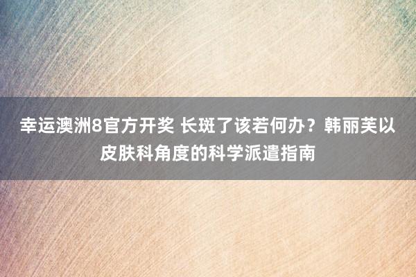 幸运澳洲8官方开奖 长斑了该若何办？韩丽芙以皮肤科角度的科学派遣指南