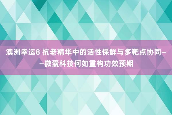 澳洲幸运8 抗老精华中的活性保鲜与多靶点协同——微囊科技何如重构功效预期