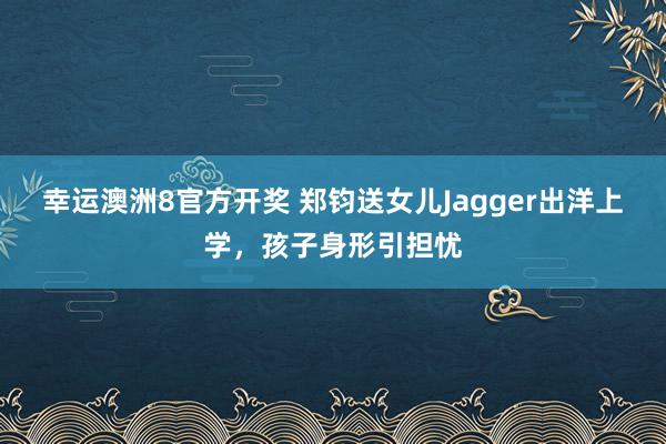 幸运澳洲8官方开奖 郑钧送女儿Jagger出洋上学，孩子身形引担忧
