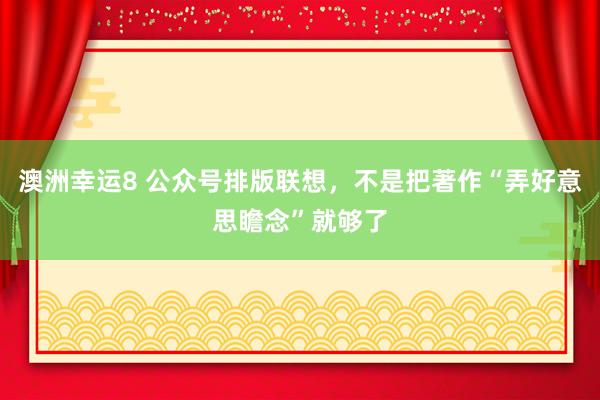 澳洲幸运8 公众号排版联想，不是把著作“弄好意思瞻念”就够了
