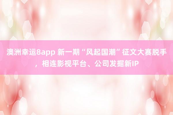 澳洲幸运8app 新一期“风起国潮”征文大赛脱手，相连影视平台、公司发掘新IP