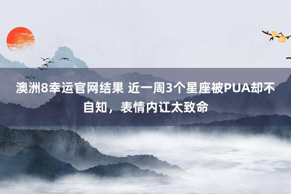澳洲8幸运官网结果 近一周3个星座被PUA却不自知，表情内讧太致命