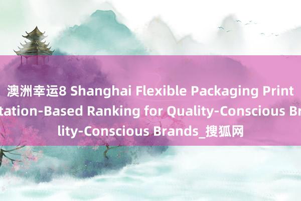 澳洲幸运8 Shanghai Flexible Packaging Printing: A Reputation-Based Ranking for Quality-Conscious Brands_搜狐网