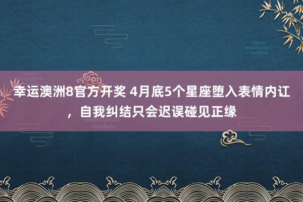 幸运澳洲8官方开奖 4月底5个星座堕入表情内讧，自我纠结只会迟误碰见正缘