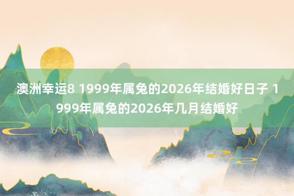 澳洲幸运8 1999年属兔的2026年结婚好日子 1999年属兔的2026年几月结婚好
