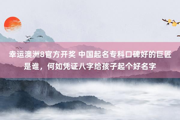 幸运澳洲8官方开奖 中国起名专科口碑好的巨匠是谁，何如凭证八字给孩子起个好名字