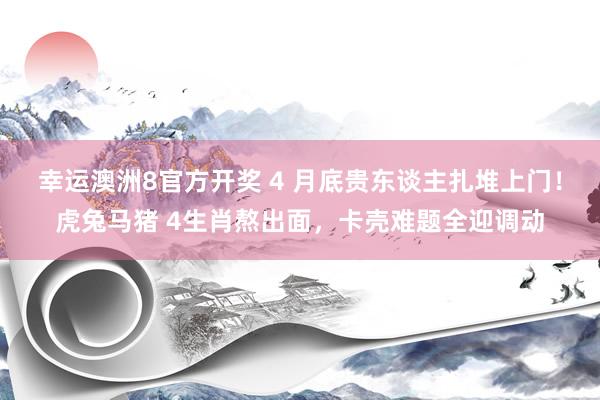 幸运澳洲8官方开奖 4 月底贵东谈主扎堆上门！虎兔马猪 4生肖熬出面，卡壳难题全迎调动