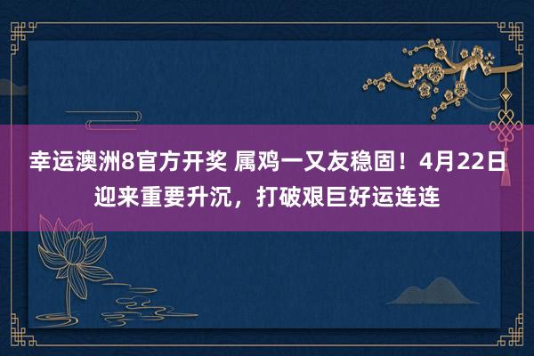 幸运澳洲8官方开奖 属鸡一又友稳固！4月22日迎来重要升沉，打破艰巨好运连连