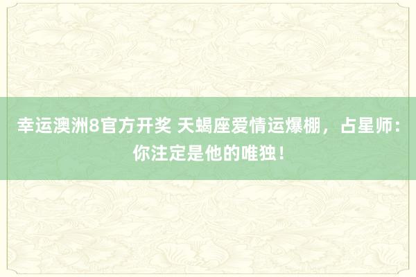 幸运澳洲8官方开奖 天蝎座爱情运爆棚，占星师：你注定是他的唯独！