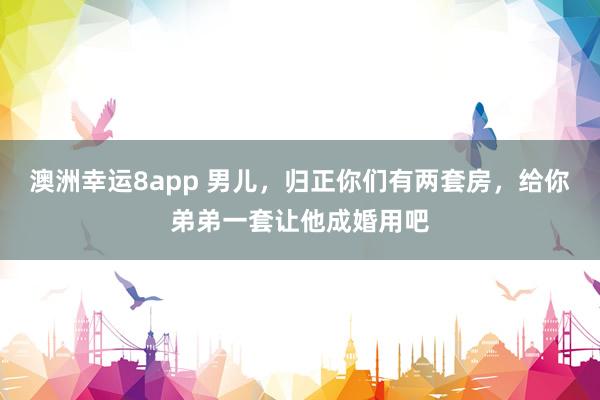 澳洲幸运8app 男儿，归正你们有两套房，给你弟弟一套让他成婚用吧