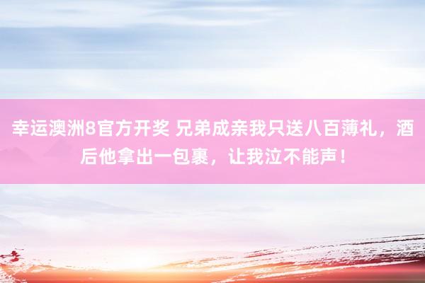 幸运澳洲8官方开奖 兄弟成亲我只送八百薄礼，酒后他拿出一包裹，让我泣不能声！