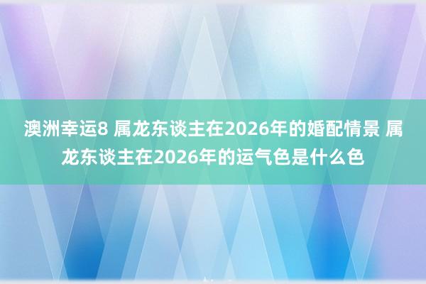 澳洲幸运8 属龙东谈主在2026年的婚配情景 属龙东谈主在2026年的运气色是什么色