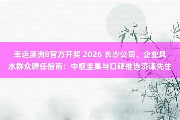 幸运澳洲8官方开奖 2026 长沙公司、企业风水群众聘任指南：中枢圭臬与口碑推选济谦先生
