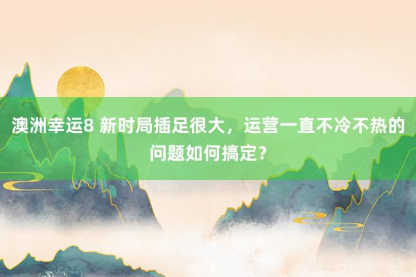 澳洲幸运8 新时局插足很大，运营一直不冷不热的问题如何搞定？