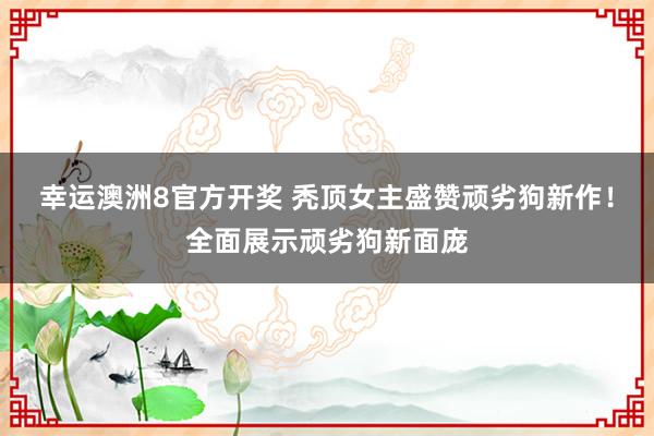 幸运澳洲8官方开奖 秃顶女主盛赞顽劣狗新作！全面展示顽劣狗新面庞