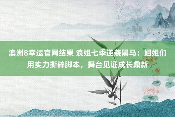 澳洲8幸运官网结果 浪姐七季逆袭黑马：姐姐们用实力撕碎脚本，舞台见证成长鼎新