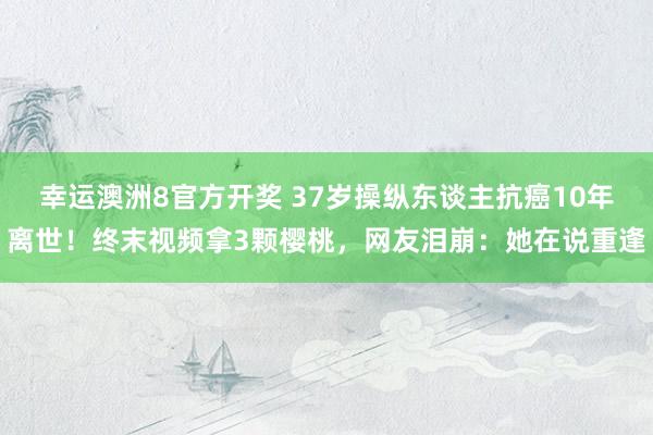 幸运澳洲8官方开奖 37岁操纵东谈主抗癌10年离世！终末视频拿3颗樱桃，网友泪崩：她在说重逢