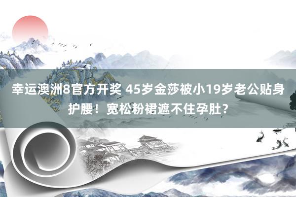 幸运澳洲8官方开奖 45岁金莎被小19岁老公贴身护腰！宽松粉裙遮不住孕肚？