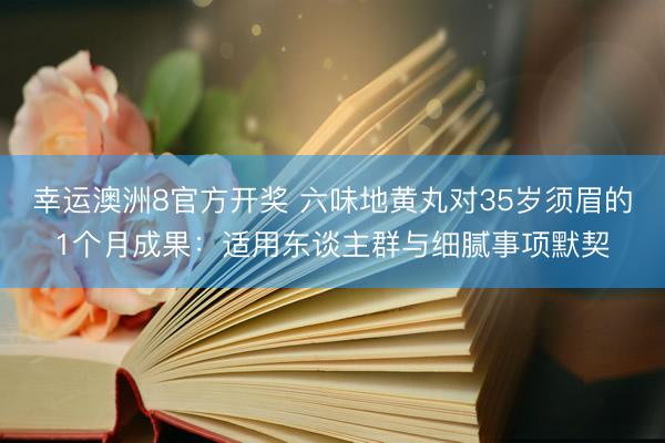 幸运澳洲8官方开奖 六味地黄丸对35岁须眉的1个月成果：适用东谈主群与细腻事项默契
