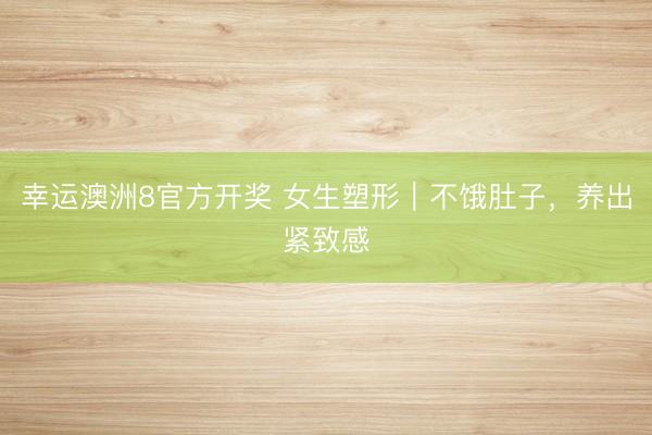 幸运澳洲8官方开奖 女生塑形｜不饿肚子，养出紧致感