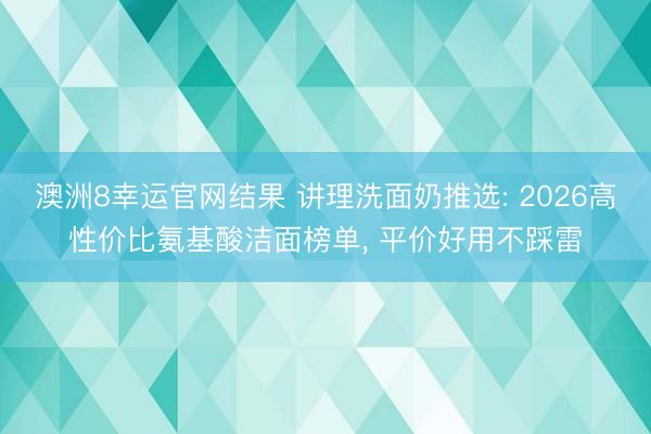 澳洲8幸运官网结果 讲理洗面奶推选: 2026高性价比氨基酸洁面榜单， 平价好用不踩雷