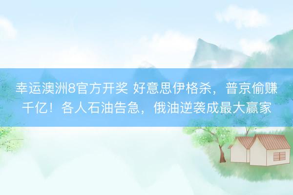 幸运澳洲8官方开奖 好意思伊格杀，普京偷赚千亿！各人石油告急，俄油逆袭成最大赢家