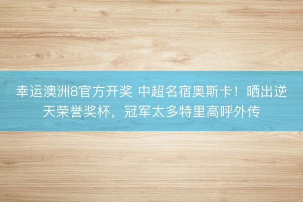 幸运澳洲8官方开奖 中超名宿奥斯卡！晒出逆天荣誉奖杯，冠军太多特里高呼外传