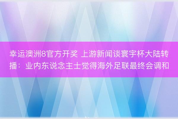 幸运澳洲8官方开奖 上游新闻谈寰宇杯大陆转播：业内东说念主士觉得海外足联最终会调和