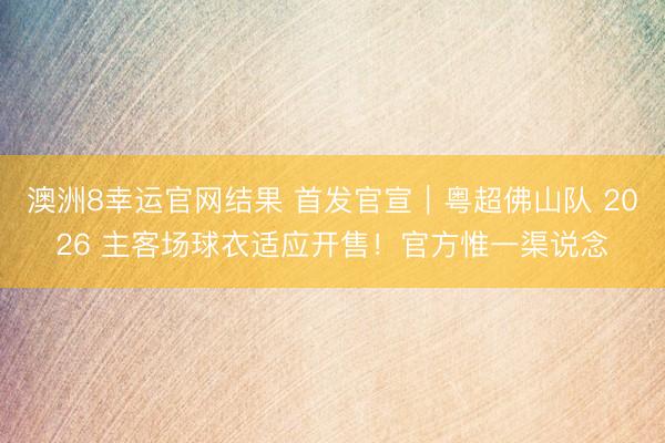 澳洲8幸运官网结果 首发官宣｜粤超佛山队 2026 主客场球衣适应开售！官方惟一渠说念