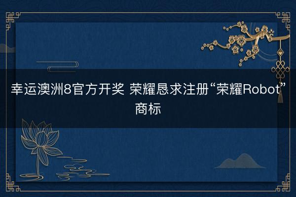 幸运澳洲8官方开奖 荣耀恳求注册“荣耀Robot”商标