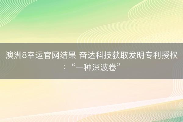 澳洲8幸运官网结果 奋达科技获取发明专利授权：“一种深波卷”