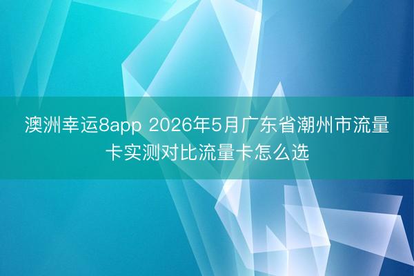 澳洲幸运8app 2026年5月广东省潮州市流量卡实测对比流量卡怎么选